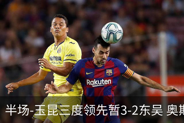 半场-玉昆三度领先暂3-2东吴 奥斯卡点射双响费尔南多破门+造点